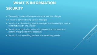 WHAT IS INFORMATION
SECURITY
 The quality or state of being secure to be free from danger
 Security is achieved using several strategies
 Security is achieved using several strategies simultaneously or used in
combination with one another
 Security is recognized as essential to protect viral processes and
systems that provide those processes
 Security is not something you buy, it is something you do
 