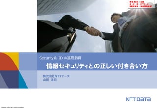 Copyright © 2014 NTT DATA Corporation
Security＆ ID の基礎教育
株式会社ＮＴＴデータ
山田 達司
情報セキュリティとの正しい付き合い方
情 報 種 別 ： 公開
会 社 名 ： NTTデータ
情報所有者 ： 技術開発本部「
 