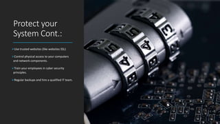 Protect your
System Cont.:
Use trusted websites (like websites SSL)
Control physical access to your computers
and network components.
Train your employees in cyber security
principles.
Regular backups and hire a qualified IT team.
 