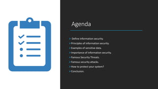 Agenda
 Define information security.
Principles of information security.
Examples of sensitive data.
Importance of information security.
Famous Security Threats.
Famous security attacks.
How to protect your system?
Conclusion.
 