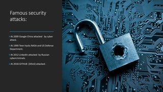 Famous security
attacks:
At 2009 Google China attacked by cyber
attack.
At 1999 Teen hacks NASA and US Defense
Department.
At 2012 LinkedIn attacked by Russian
cybercriminals.
At 2018 GITHUB (DDoS) attacked .
 