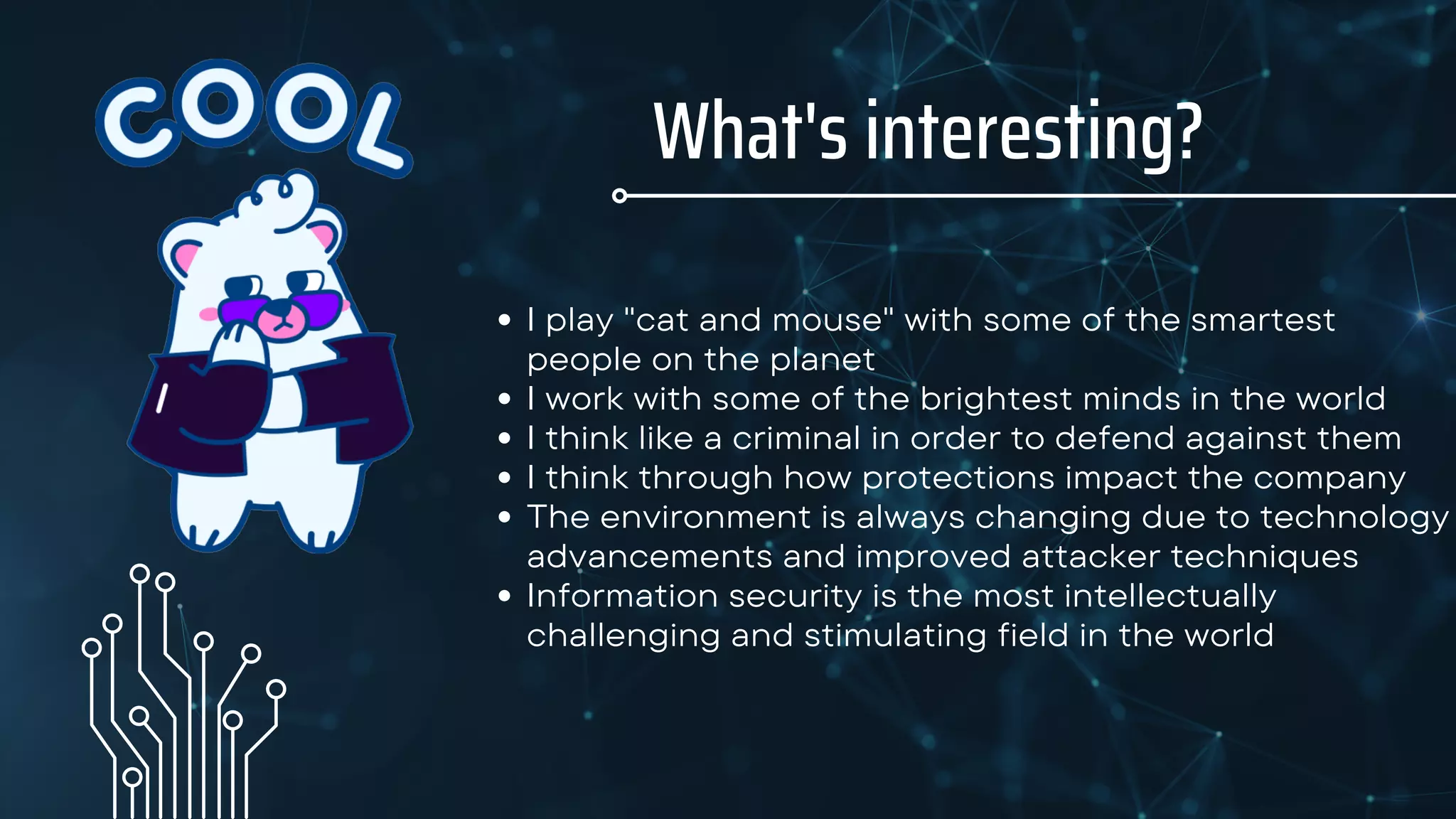 What's interesting?
I play "cat and mouse" with some of the smartest
people on the planet
I work with some of the brightest minds in the world
I think like a criminal in order to defend against them
I think through how protections impact the company
The environment is always changing due to technology
advancements and improved attacker techniques
Information security is the most intellectually
challenging and stimulating field in the world
 
