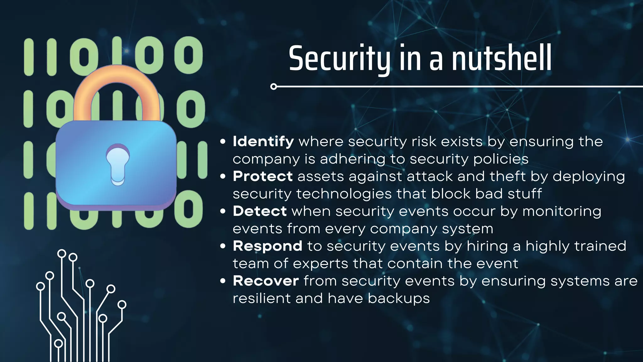 Security in a nutshell
Identify where security risk exists by ensuring the
company is adhering to security policies
Protect assets against attack and theft by deploying
security technologies that block bad stuff
Detect when security events occur by monitoring
events from every company system
Respond to security events by hiring a highly trained
team of experts that contain the event
Recover from security events by ensuring systems are
resilient and have backups
 