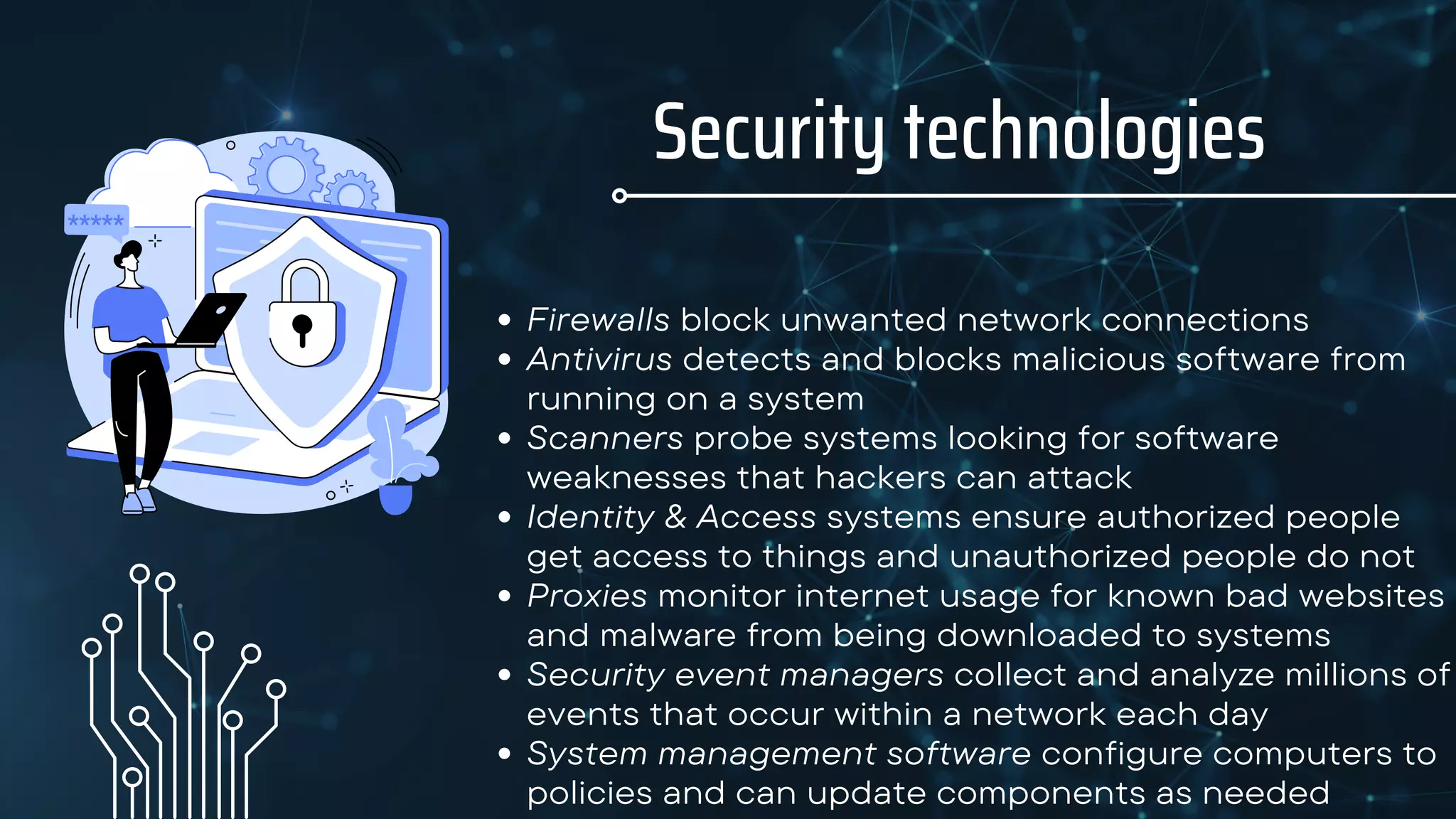 Firewalls block unwanted network connections
Antivirus detects and blocks malicious software from
running on a system
Scanners probe systems looking for software
weaknesses that hackers can attack
Identity & Access systems ensure authorized people
get access to things and unauthorized people do not
Proxies monitor internet usage for known bad websites
and malware from being downloaded to systems
Security event managers collect and analyze millions of
events that occur within a network each day
System management software configure computers to
policies and can update components as needed
Security technologies
 