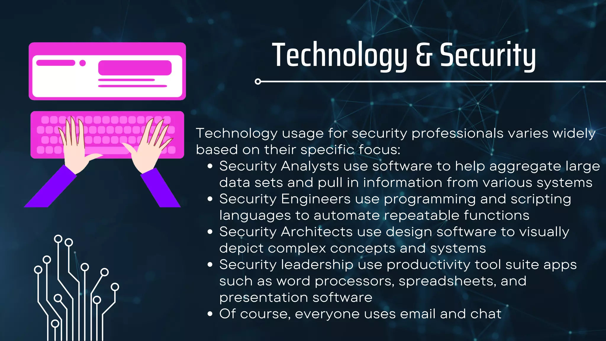 Technology & Security
Security Analysts use software to help aggregate large
data sets and pull in information from various systems
Security Engineers use programming and scripting
languages to automate repeatable functions
Security Architects use design software to visually
depict complex concepts and systems
Security leadership use productivity tool suite apps
such as word processors, spreadsheets, and
presentation software
Of course, everyone uses email and chat
Technology usage for security professionals varies widely
based on their specific focus:
 