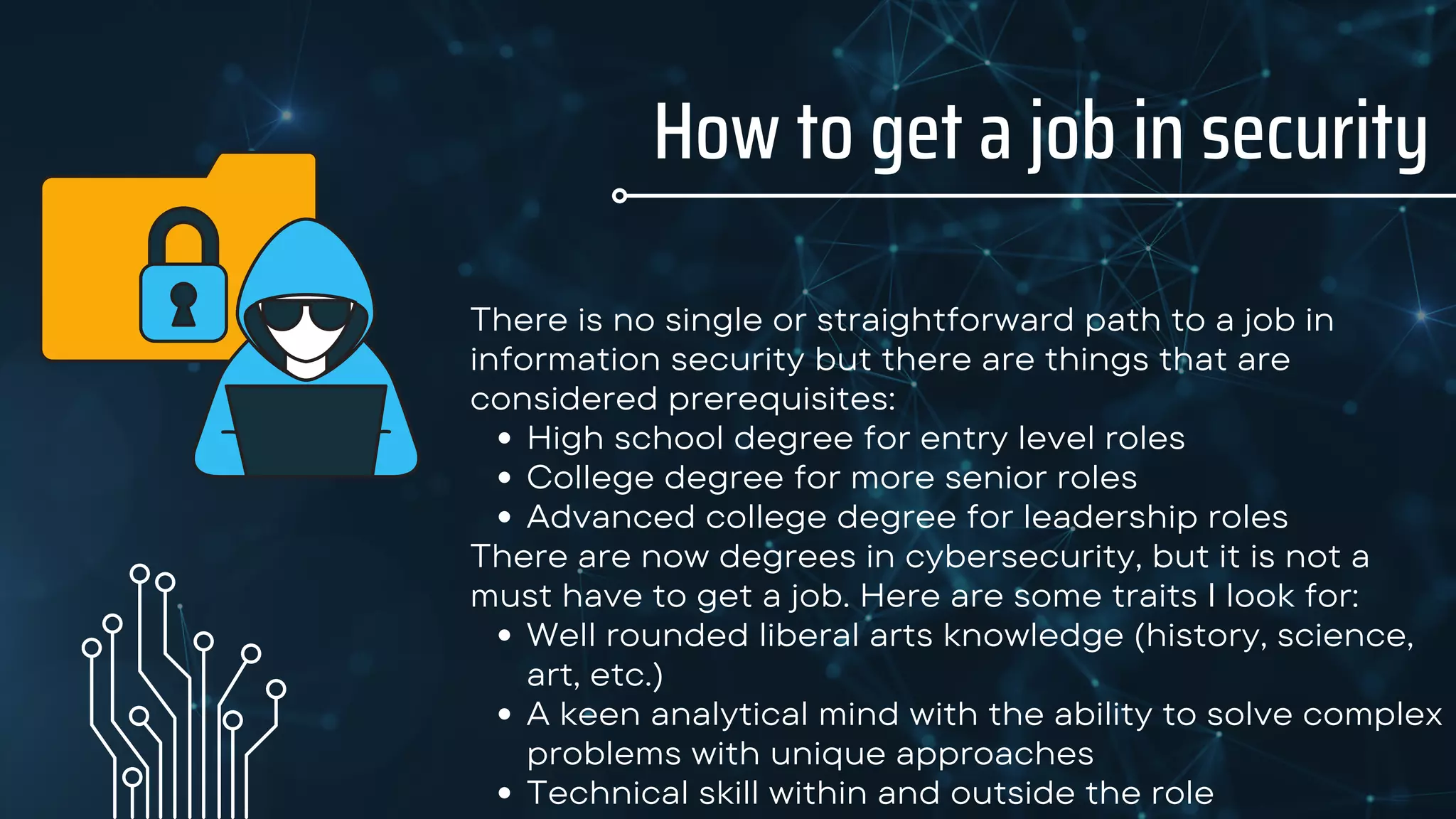 How to get a job in security
High school degree for entry level roles
College degree for more senior roles
Advanced college degree for leadership roles
Well rounded liberal arts knowledge (history, science,
art, etc.)
A keen analytical mind with the ability to solve complex
problems with unique approaches
Technical skill within and outside the role
There is no single or straightforward path to a job in
information security but there are things that are
considered prerequisites:
There are now degrees in cybersecurity, but it is not a
must have to get a job. Here are some traits I look for:
 