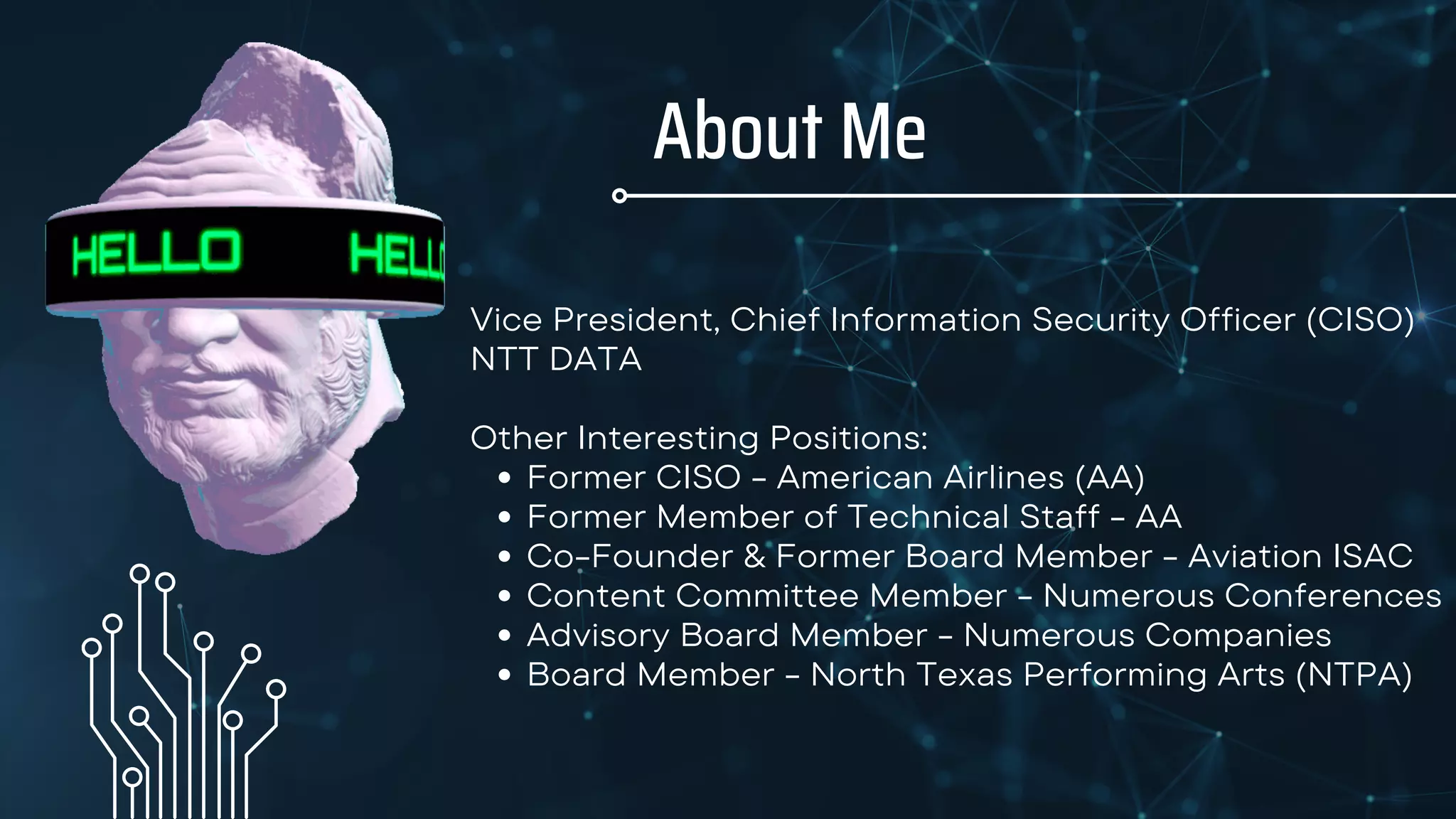 About Me
Former CISO - American Airlines (AA)
Former Member of Technical Staff - AA
Co-Founder & Former Board Member - Aviation ISAC
Content Committee Member - Numerous Conferences
Advisory Board Member - Numerous Companies
Board Member - North Texas Performing Arts (NTPA)
Vice President, Chief Information Security Officer (CISO)
NTT DATA
Other Interesting Positions:
 