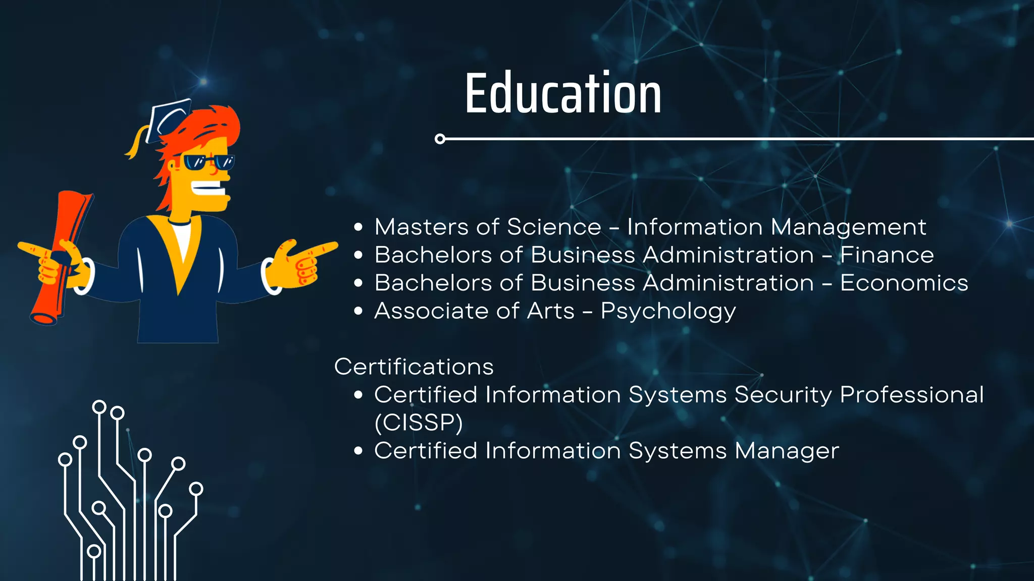 Education
Masters of Science - Information Management
Bachelors of Business Administration - Finance
Bachelors of Business Administration - Economics
Associate of Arts - Psychology
Certified Information Systems Security Professional
(CISSP)
Certified Information Systems Manager
Certifications
 