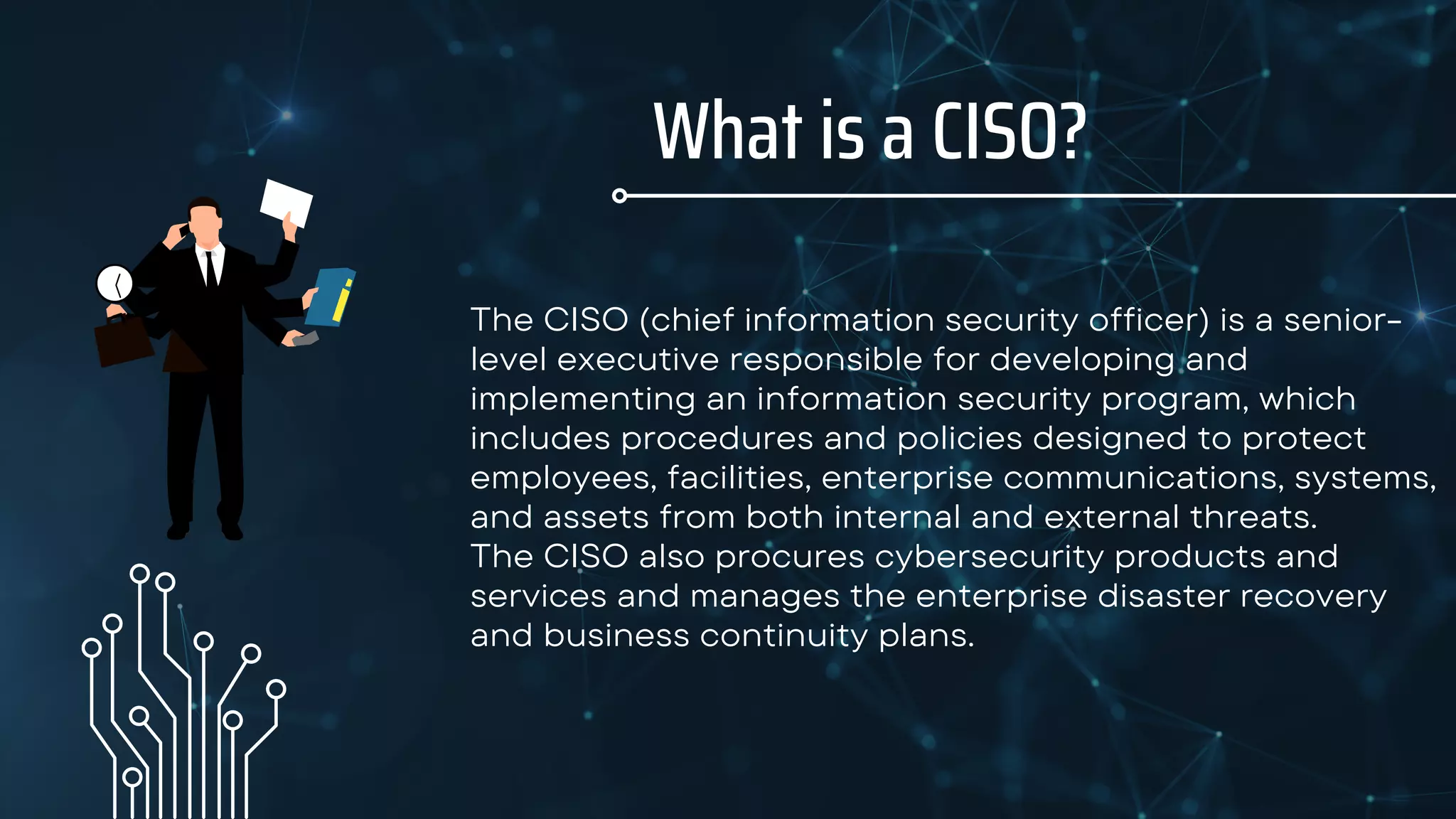 What is a CISO?
The CISO (chief information security officer) is a senior-
level executive responsible for developing and
implementing an information security program, which
includes procedures and policies designed to protect
employees, facilities, enterprise communications, systems,
and assets from both internal and external threats.
The CISO also procures cybersecurity products and
services and manages the enterprise disaster recovery
and business continuity plans.
 