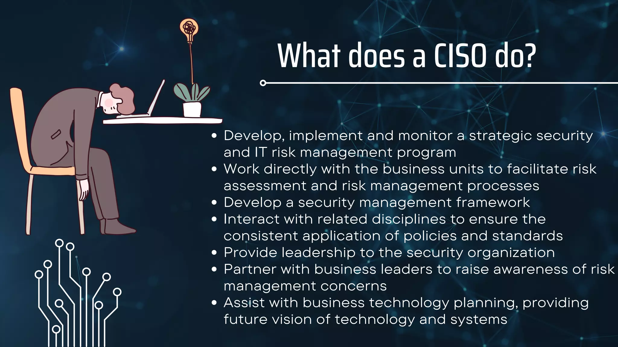 Develop, implement and monitor a strategic security
and IT risk management program
Work directly with the business units to facilitate risk
assessment and risk management processes
Develop a security management framework
Interact with related disciplines to ensure the
consistent application of policies and standards
Provide leadership to the security organization
Partner with business leaders to raise awareness of risk
management concerns
Assist with business technology planning, providing
future vision of technology and systems
What does a CISO do?
 