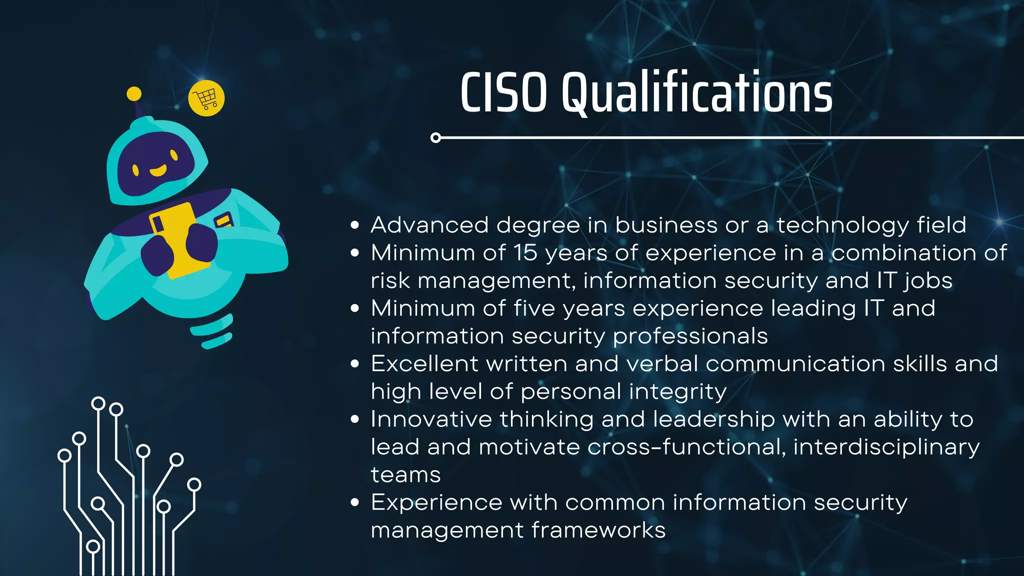 CISO Qualifications
Advanced degree in business or a technology field
Minimum of 15 years of experience in a combination of
risk management, information security and IT jobs
Minimum of five years experience leading IT and
information security professionals
Excellent written and verbal communication skills and
high level of personal integrity
Innovative thinking and leadership with an ability to
lead and motivate cross-functional, interdisciplinary
teams
Experience with common information security
management frameworks
 