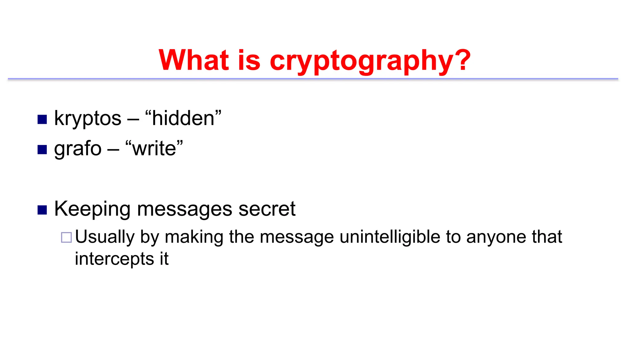 What is cryptography?
 kryptos – “hidden”
 grafo – “write”
 Keeping messages secret
Usually by making the message unintelligible to anyone that
intercepts it
 