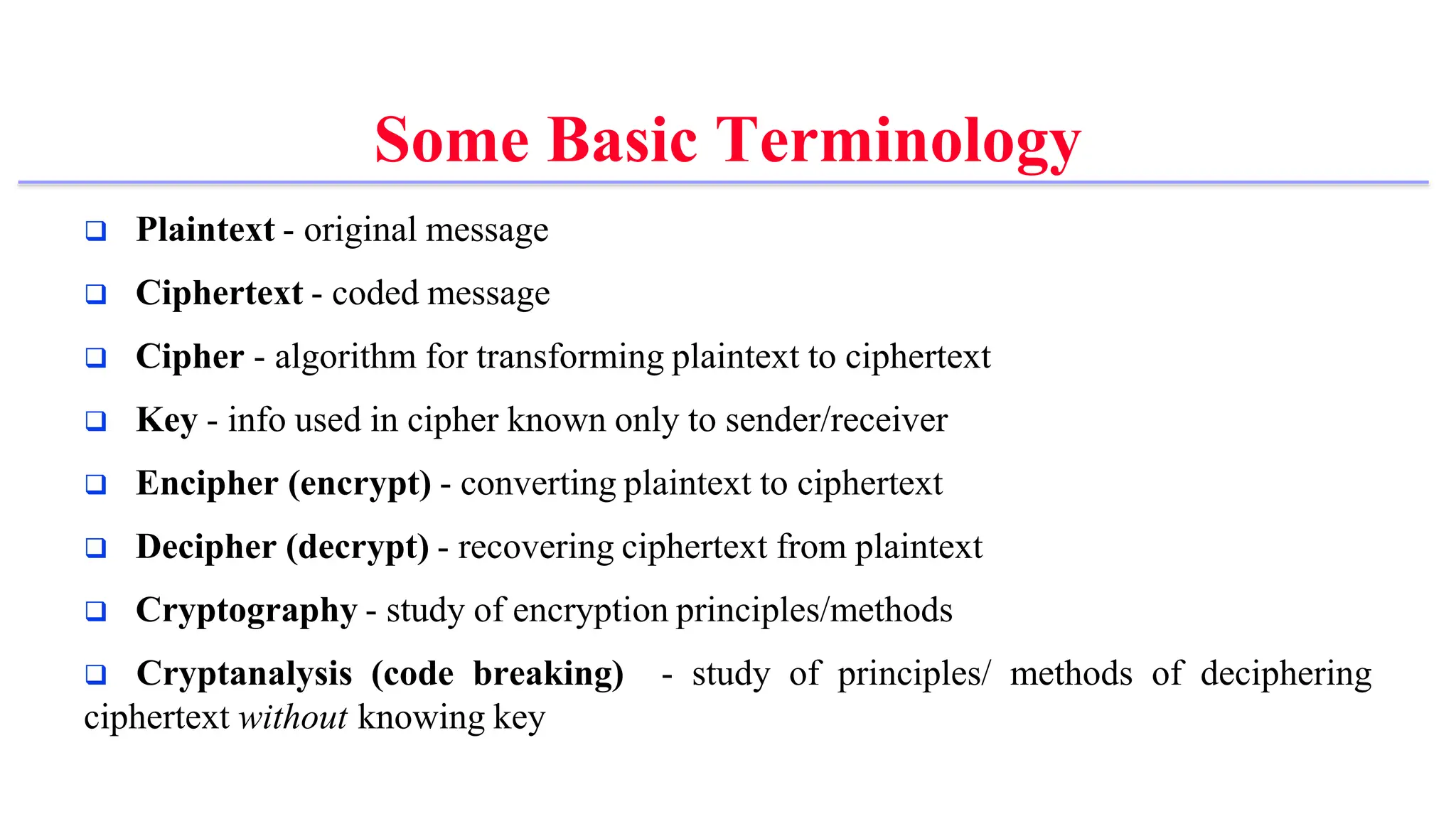 Some Basic Terminology
 Plaintext - original message
 Ciphertext - coded message
 Cipher - algorithm for transforming plaintext to ciphertext
 Key - info used in cipher known only to sender/receiver
 Encipher (encrypt) - converting plaintext to ciphertext
 Decipher (decrypt) - recovering ciphertext from plaintext
 Cryptography - study of encryption principles/methods
 Cryptanalysis (code breaking) - study of principles/ methods of deciphering
ciphertext without knowing key
 