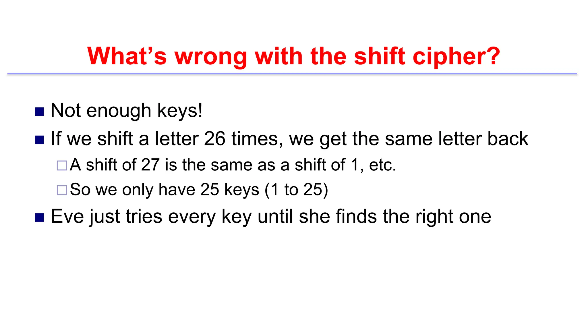 What’s wrong with the shift cipher?
 Not enough keys!
 If we shift a letter 26 times, we get the same letter back
A shift of 27 is the same as a shift of 1, etc.
So we only have 25 keys (1 to 25)
 Eve just tries every key until she finds the right one
 