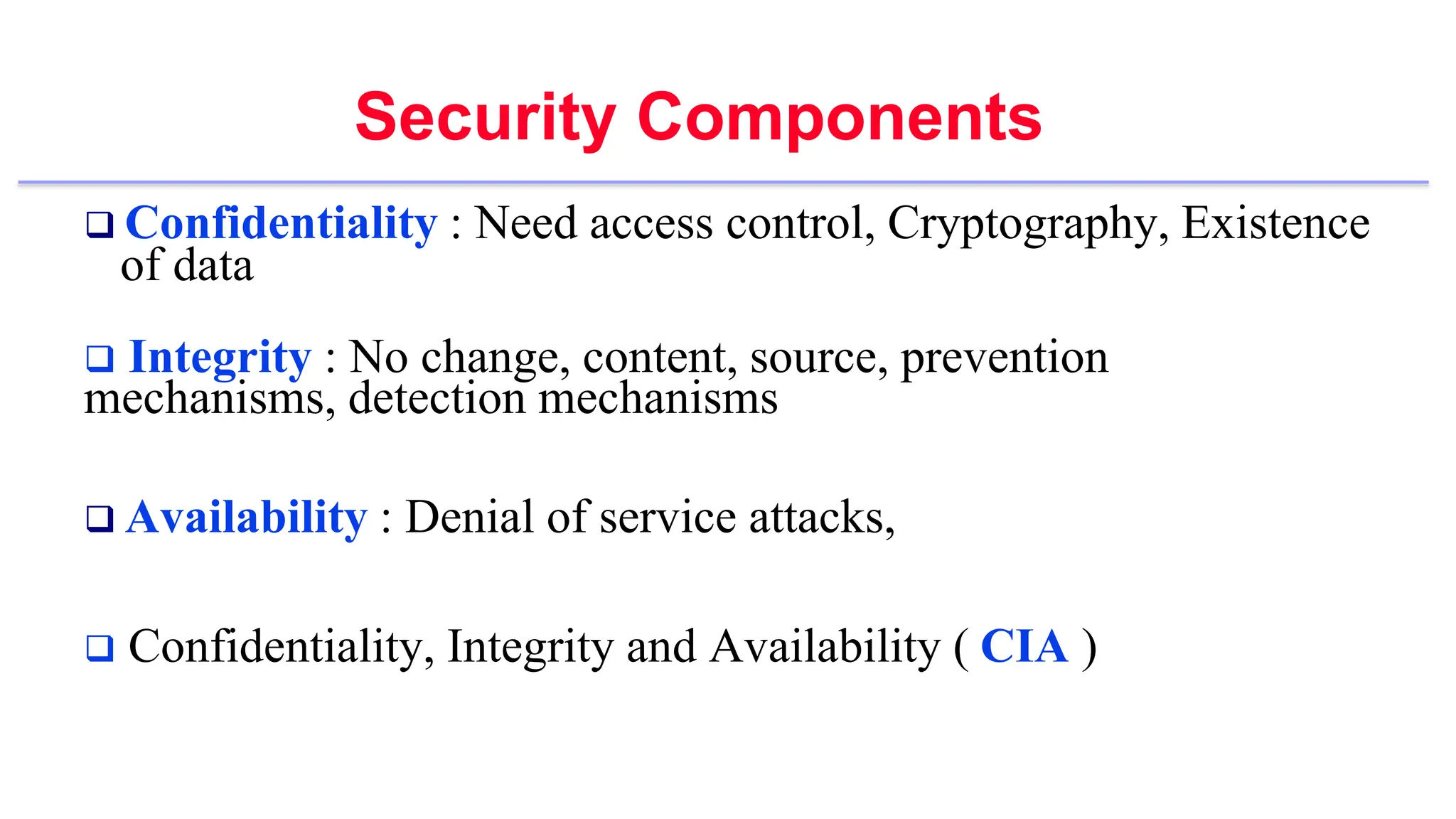 Security Components
 Confidentiality : Need access control, Cryptography, Existence
of data
 Integrity : No change, content, source, prevention
mechanisms, detection mechanisms
 Availability : Denial of service attacks,
 Confidentiality, Integrity and Availability ( CIA )
 