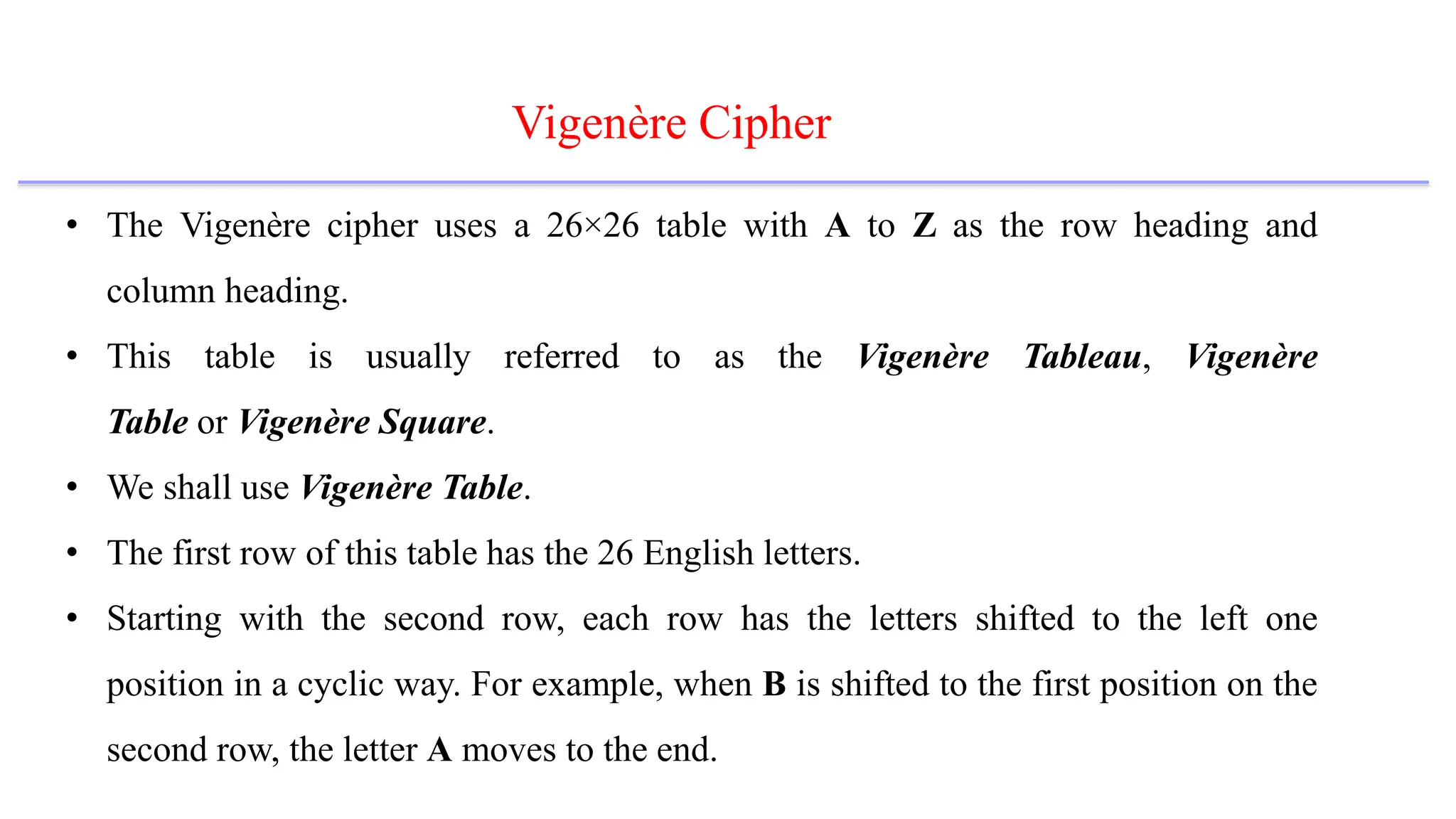 Vigenère Cipher
• The Vigenère cipher uses a 26×26 table with A to Z as the row heading and
column heading.
• This table is usually referred to as the Vigenère Tableau, Vigenère
Table or Vigenère Square.
• We shall use Vigenère Table.
• The first row of this table has the 26 English letters.
• Starting with the second row, each row has the letters shifted to the left one
position in a cyclic way. For example, when B is shifted to the first position on the
second row, the letter A moves to the end.
 