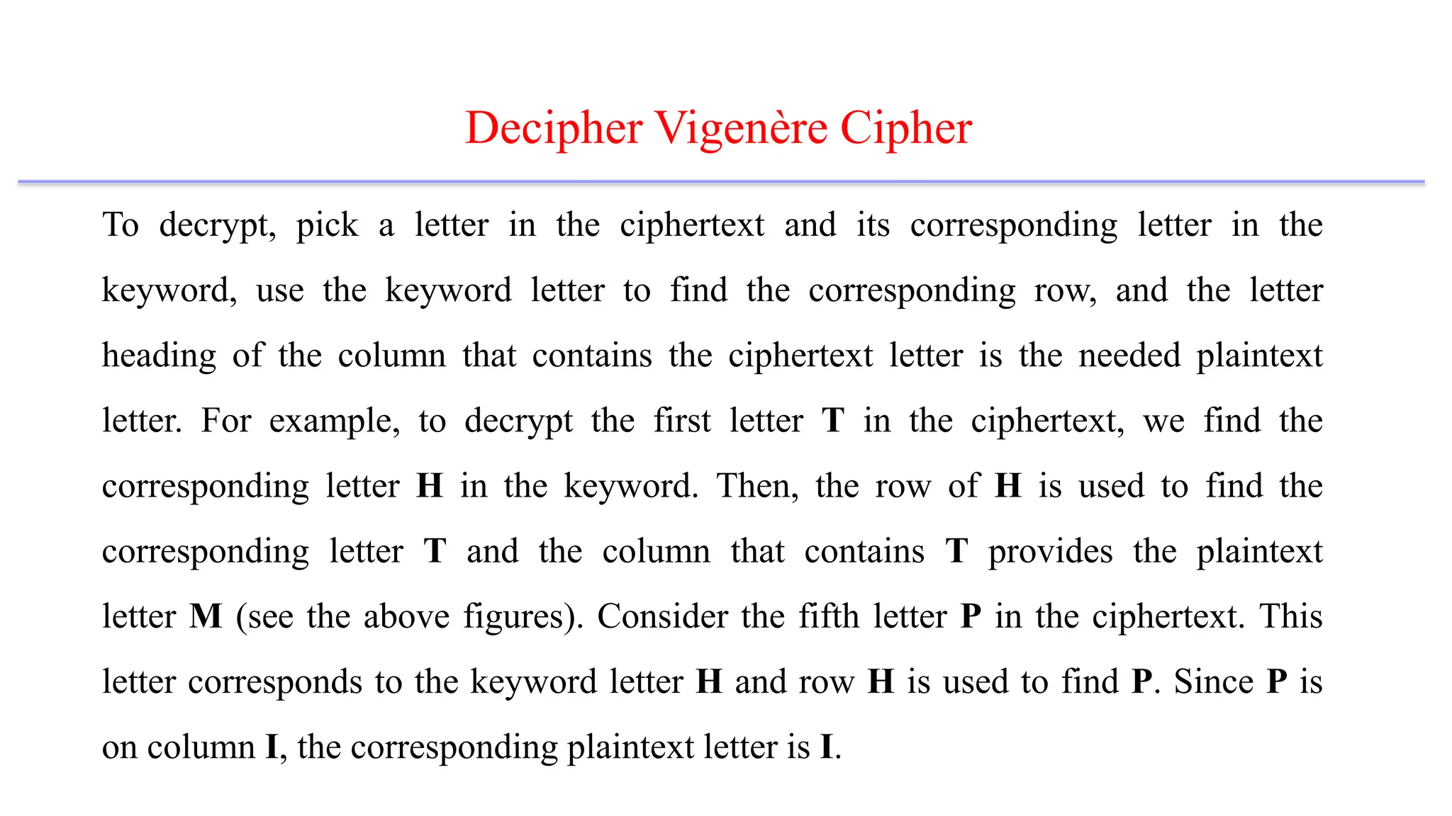 Decipher Vigenère Cipher
To decrypt, pick a letter in the ciphertext and its corresponding letter in the
keyword, use the keyword letter to find the corresponding row, and the letter
heading of the column that contains the ciphertext letter is the needed plaintext
letter. For example, to decrypt the first letter T in the ciphertext, we find the
corresponding letter H in the keyword. Then, the row of H is used to find the
corresponding letter T and the column that contains T provides the plaintext
letter M (see the above figures). Consider the fifth letter P in the ciphertext. This
letter corresponds to the keyword letter H and row H is used to find P. Since P is
on column I, the corresponding plaintext letter is I.
 