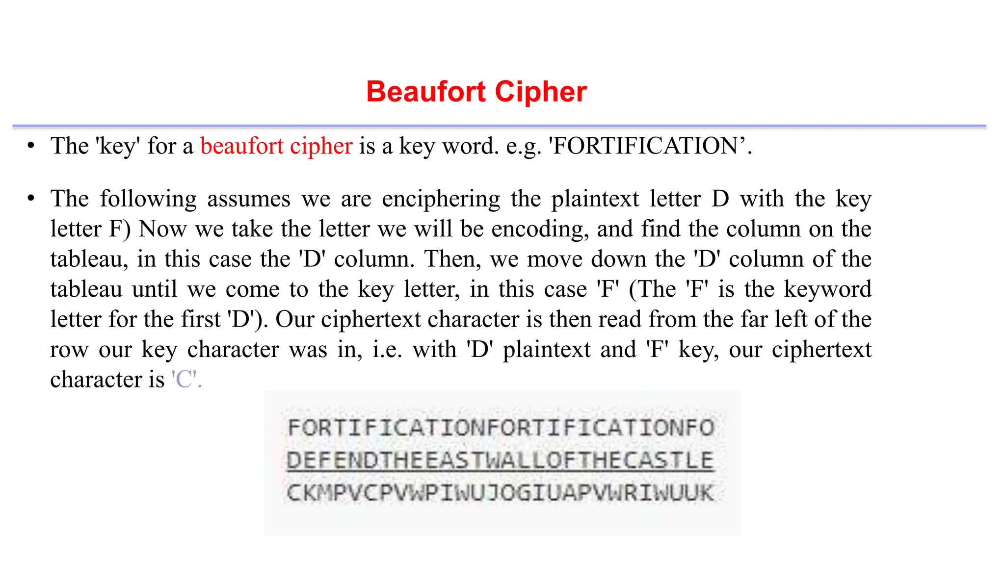 Beaufort Cipher
• The 'key' for a beaufort cipher is a key word. e.g. 'FORTIFICATION’.
• The following assumes we are enciphering the plaintext letter D with the key
letter F) Now we take the letter we will be encoding, and find the column on the
tableau, in this case the 'D' column. Then, we move down the 'D' column of the
tableau until we come to the key letter, in this case 'F' (The 'F' is the keyword
letter for the first 'D'). Our ciphertext character is then read from the far left of the
row our key character was in, i.e. with 'D' plaintext and 'F' key, our ciphertext
character is 'C'.
 