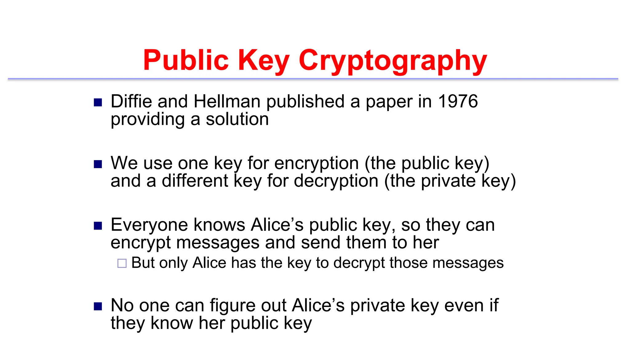 Public Key Cryptography
 Diffie and Hellman published a paper in 1976
providing a solution
 We use one key for encryption (the public key)
and a different key for decryption (the private key)
 Everyone knows Alice’s public key, so they can
encrypt messages and send them to her
 But only Alice has the key to decrypt those messages
 No one can figure out Alice’s private key even if
they know her public key
 