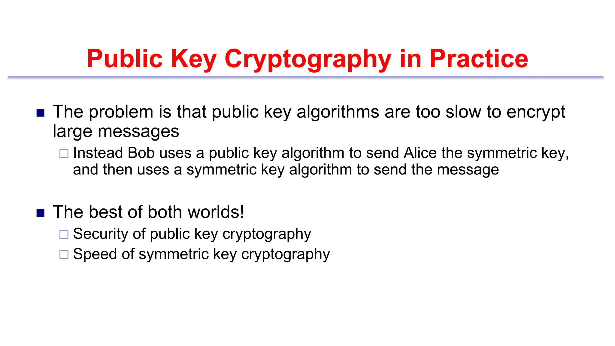 Public Key Cryptography in Practice
 The problem is that public key algorithms are too slow to encrypt
large messages
 Instead Bob uses a public key algorithm to send Alice the symmetric key,
and then uses a symmetric key algorithm to send the message
 The best of both worlds!
 Security of public key cryptography
 Speed of symmetric key cryptography
 