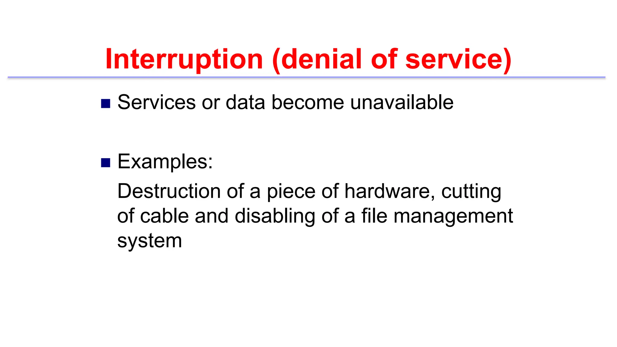 Interruption (denial of service)
 Services or data become unavailable
 Examples:
Destruction of a piece of hardware, cutting
of cable and disabling of a file management
system
 