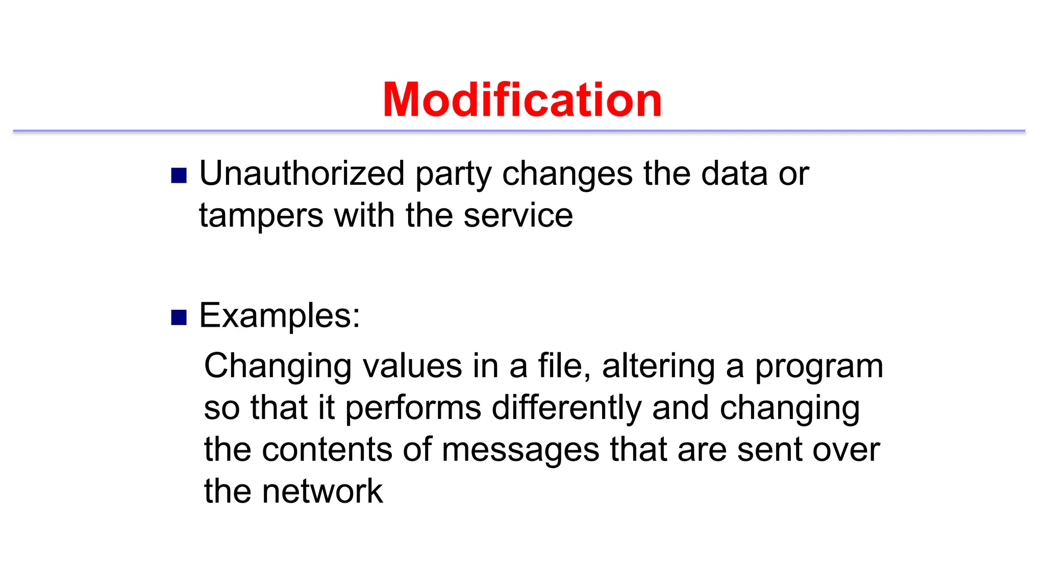 Modification
 Unauthorized party changes the data or
tampers with the service
 Examples:
Changing values in a file, altering a program
so that it performs differently and changing
the contents of messages that are sent over
the network
 