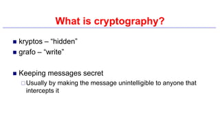 What is cryptography?
 kryptos – “hidden”
 grafo – “write”
 Keeping messages secret
Usually by making the message unintelligible to anyone that
intercepts it
 