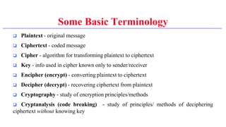 Some Basic Terminology
 Plaintext - original message
 Ciphertext - coded message
 Cipher - algorithm for transforming plaintext to ciphertext
 Key - info used in cipher known only to sender/receiver
 Encipher (encrypt) - converting plaintext to ciphertext
 Decipher (decrypt) - recovering ciphertext from plaintext
 Cryptography - study of encryption principles/methods
 Cryptanalysis (code breaking) - study of principles/ methods of deciphering
ciphertext without knowing key
 