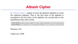  Atbash Cipher: simply reverses the plaintext alphabet to create
the ciphertext alphabet. That is, the first letter of the alphabet is
encrypted to the last letter of the alphabet, the second letter to the
penultimate letter and so forth.
Plaintext: ALI
Cipher text: ZOR
Atbash Cipher
 