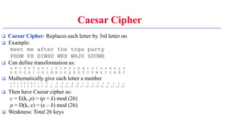 Caesar Cipher
 Caesar Cipher: Replaces each letter by 3rd letter on
 Example:
meet me after the toga party
PHHW PH DIWHU WKH WRJD SDUWB
 Can define transformation as:
a b c d e f g h i j k l m n o p q r s t u v w x y z
D E F G H I J K L M N O P Q R S T U V W X Y Z A B C
 Mathematically give each letter a number
a b c d e f g h i j k l m n o p q r s t u v w x y z
0 1 2 3 4 5 6 7 8 9 10 11 12 13 14 15 16 17 18 19 20 21 22 23 24 25
 Then have Caesar cipher as:
c = E(k, p) = (p + k) mod (26)
p = D(k, c) = (c – k) mod (26)
 Weakness: Total 26 keys
 