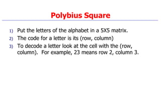 Polybius Square
1) Put the letters of the alphabet in a 5X5 matrix.
2) The code for a letter is its (row, column)
3) To decode a letter look at the cell with the (row,
column). For example, 23 means row 2, column 3.
 