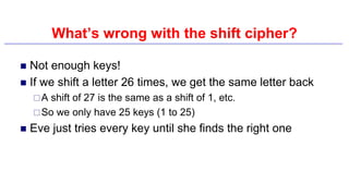 What’s wrong with the shift cipher?
 Not enough keys!
 If we shift a letter 26 times, we get the same letter back
A shift of 27 is the same as a shift of 1, etc.
So we only have 25 keys (1 to 25)
 Eve just tries every key until she finds the right one
 