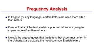 Frequency Analysis
 In English (or any language) certain letters are used more often
than others
 If we look at a ciphertext, certain ciphertext letters are going to
appear more often than others
 It would be a good guess that the letters that occur most often in
the ciphertext are actually the most common English letters
 