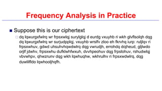 Frequency Analysis in Practice
 Suppose this is our ciphertext
 dq lqwurgxfwlrq wr frpsxwlqj surylglqj d eurdg vxuyhb ri wkh glvflsolqh dqg
dq lqwurgxfwlrq wr surjudpplqj. vxuyhb wrslfv zloo eh fkrvhq iurp: ruljlqv ri
frpsxwhuv, gdwd uhsuhvhqwdwlrq dqg vwrudjh, errohdq dojheud, gljlwdo
orjlf jdwhv, frpsxwhu dufklwhfwxuh, dvvhpeohuv dqg frpslohuv, rshudwlqj
vbvwhpv, qhwzrunv dqg wkh lqwhuqhw, wkhrulhv ri frpsxwdwlrq, dqg
duwlilfldo lqwhooljhqfh.
 