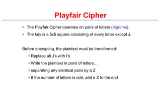 Playfair Cipher
• The Playfair Cipher operates on pairs of letters (bigrams).
• The key is a 5x5 square consisting of every letter except J.
Before encrypting, the plaintext must be transformed:
• Replace all J’s with I’s
• Write the plaintext in pairs of letters…
• separating any identical pairs by a Z
• If the number of letters is odd, add a Z to the end
 