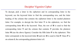 Decipher Vigenère Cipher
To decrypt, pick a letter in the ciphertext and its corresponding letter in the
keyword, use the keyword letter to find the corresponding row, and the letter
heading of the column that contains the ciphertext letter is the needed plaintext
letter. For example, to decrypt the first letter T in the ciphertext, we find the
corresponding letter H in the keyword. Then, the row of H is used to find the
corresponding letter T and the column that contains T provides the plaintext
letter M (see the above figures). Consider the fifth letter P in the ciphertext. This
letter corresponds to the keyword letter H and row H is used to find P. Since P is
on column I, the corresponding plaintext letter is I.
 
