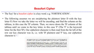 Beaufort Cipher
• The 'key' for a beaufort cipher is a key word. e.g. 'FORTIFICATION’.
• The following assumes we are enciphering the plaintext letter D with the key
letter F) Now we take the letter we will be encoding, and find the column on the
tableau, in this case the 'D' column. Then, we move down the 'D' column of the
tableau until we come to the key letter, in this case 'F' (The 'F' is the keyword
letter for the first 'D'). Our ciphertext character is then read from the far left of the
row our key character was in, i.e. with 'D' plaintext and 'F' key, our ciphertext
character is 'C'.
 