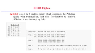 BIFID Cipher
 Bifid is a 5 by 5 matrix cipher which combines the Polybius
square with transposition, and uses fractionation to achieve
diffusion. It was invented by Felix.
 