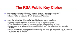 The RSA Public Key Cipher
 The most popular public key cipher is RSA, developed in 1977
 Named after its creators: Rivest, Shamir, and Adleman
 Uses the idea that it is really hard to factor large numbers
 Create public and private keys using two large prime numbers
 Then forget about the prime numbers and just tell people their product
 Anyone can encrypt using the product, but they can’t decrypt unless they know the
factors
 If Eve could factor the large number efficiently she could get the private key, but there is
no known way to do this
 
