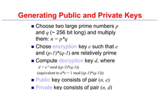 Generating Public and Private Keys
 Choose two large prime numbers p
and q (~ 256 bit long) and multiply
them: n = p*q
 Chose encryption key e such that e
and (p-1)*(q-1) are relatively prime
 Compute decryption key d, where
d = e-1 mod ((p-1)*(q-1))
(equivalent to d*e = 1 mod ((p-1)*(q-1)))
 Public key consists of pair (n, e)
 Private key consists of pair (n, d)
 