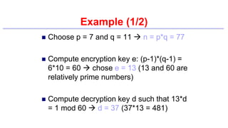 Example (1/2)
 Choose p = 7 and q = 11  n = p*q = 77
 Compute encryption key e: (p-1)*(q-1) =
6*10 = 60  chose e = 13 (13 and 60 are
relatively prime numbers)
 Compute decryption key d such that 13*d
= 1 mod 60  d = 37 (37*13 = 481)
 