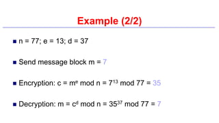 Example (2/2)
 n = 77; e = 13; d = 37
 Send message block m = 7
 Encryption: c = me mod n = 713 mod 77 = 35
 Decryption: m = cd mod n = 3537 mod 77 = 7
 