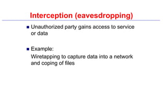 Interception (eavesdropping)
 Unauthorized party gains access to service
or data
 Example:
Wiretapping to capture data into a network
and coping of files
 