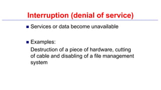 Interruption (denial of service)
 Services or data become unavailable
 Examples:
Destruction of a piece of hardware, cutting
of cable and disabling of a file management
system
 