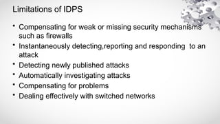 Limitations of IDPS
• Compensating for weak or missing security mechanisms
such as firewalls
• Instantaneously detecting,reporting and responding to an
attack
• Detecting newly published attacks
• Automatically investigating attacks
• Compensating for problems
• Dealing effectively with switched networks
 