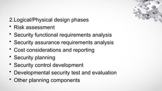 2.Logical/Physical design phases
• Risk assessment
• Security functional requirements analysis
• Security assurance requirements analysis
• Cost considerations and reporting
• Security planning
• Security control development
• Developmental security test and evaluation
• Other planning components
 