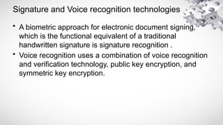 Signature and Voice recognition technologies
• A biometric approach for electronic document signing,
which is the functional equivalent of a traditional
handwritten signature is signature recognition .
• Voice recognition uses a combination of voice recognition
and verification technology, public key encryption, and
symmetric key encryption.
 