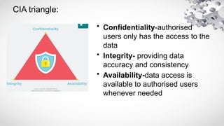 CIA triangle:
• Confidentiality-authorised
users only has the access to the
data
• Integrity- providing data
accuracy and consistency
• Availability-data access is
available to authorised users
whenever needed
 