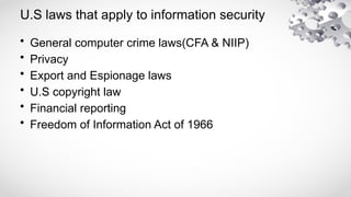 U.S laws that apply to information security
• General computer crime laws(CFA & NIIP)
• Privacy
• Export and Espionage laws
• U.S copyright law
• Financial reporting
• Freedom of Information Act of 1966
 