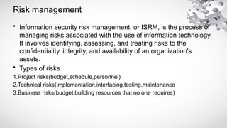 Risk management
• Information security risk management, or ISRM, is the process of
managing risks associated with the use of information technology.
It involves identifying, assessing, and treating risks to the
confidentiality, integrity, and availability of an organization's
assets.
• Types of risks
1.Project risks(budget,schedule,personnel)
2.Technical risks(implementation,interfacing,testing,maintenance
3.Business risks(budget,building resources that no one requires)
 